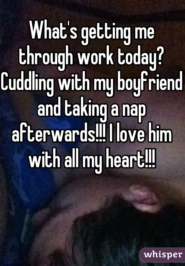 What's getting me through work today? Cuddling with my boyfriend and taking a nap afterwards!!! I love him with all my heart!!!
