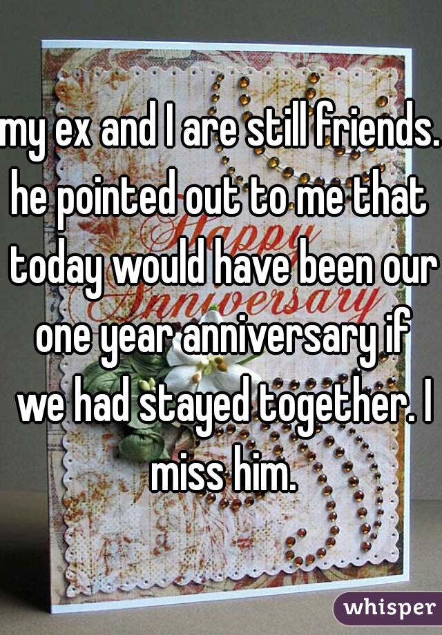 my ex and I are still friends. he pointed out to me that  today would have been our one year anniversary if we had stayed together. I miss him.