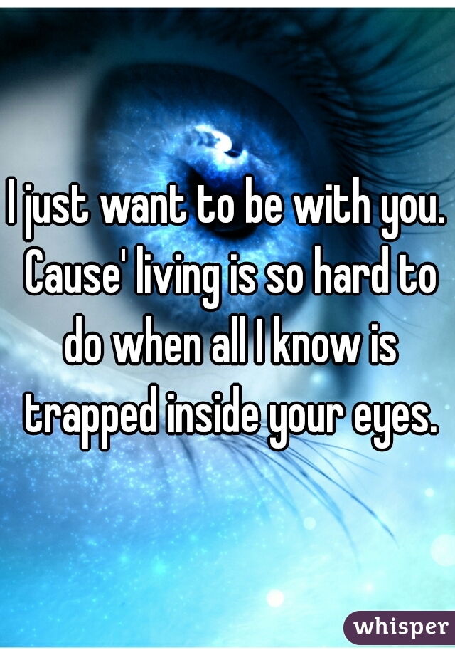 I just want to be with you. Cause' living is so hard to do when all I know is trapped inside your eyes.