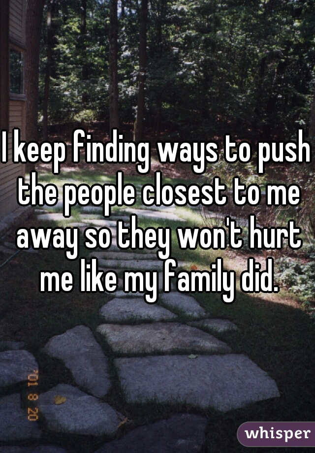 I keep finding ways to push the people closest to me away so they won't hurt me like my family did.