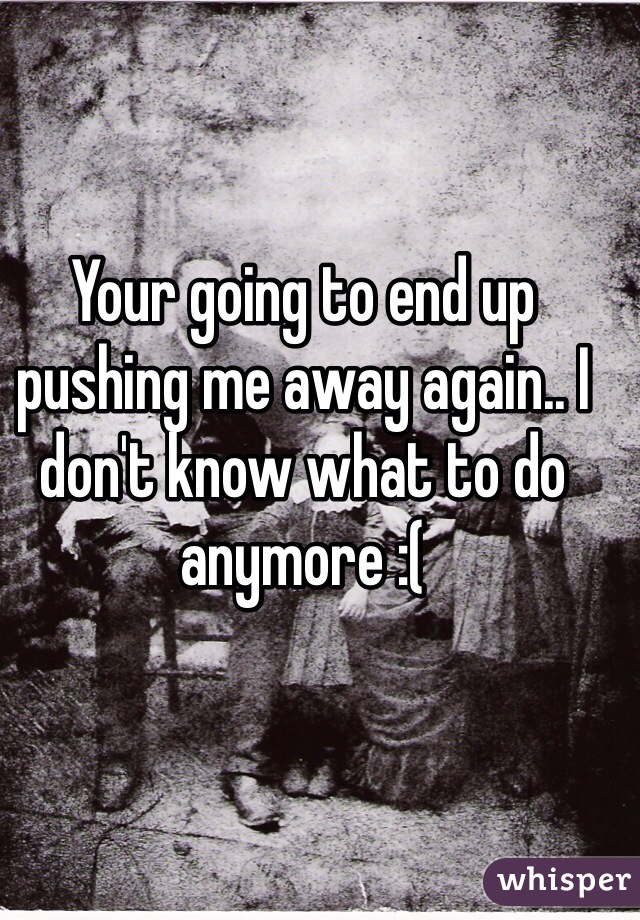 Your going to end up pushing me away again.. I don't know what to do anymore :( 