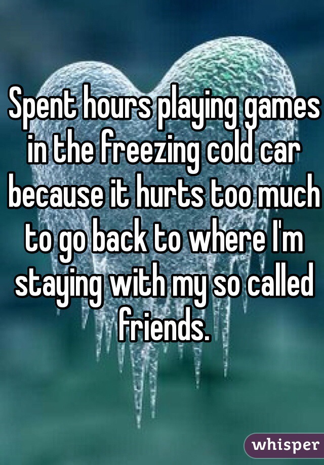 Spent hours playing games in the freezing cold car because it hurts too much to go back to where I'm staying with my so called friends. 