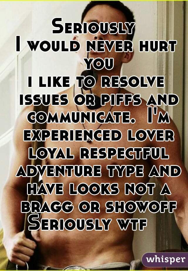 Seriously 
I would never hurt you
i like to resolve issues or piffs and communicate.  I'm experienced lover loyal respectful adventure type and have looks not a bragg or showoff Seriously wtf    
