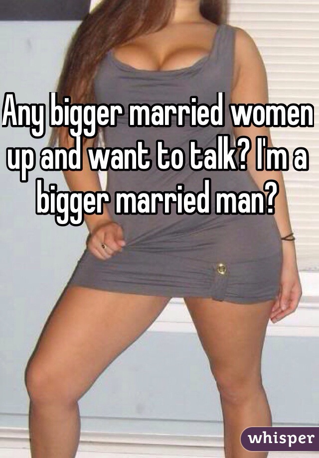 Any bigger married women up and want to talk? I'm a bigger married man?