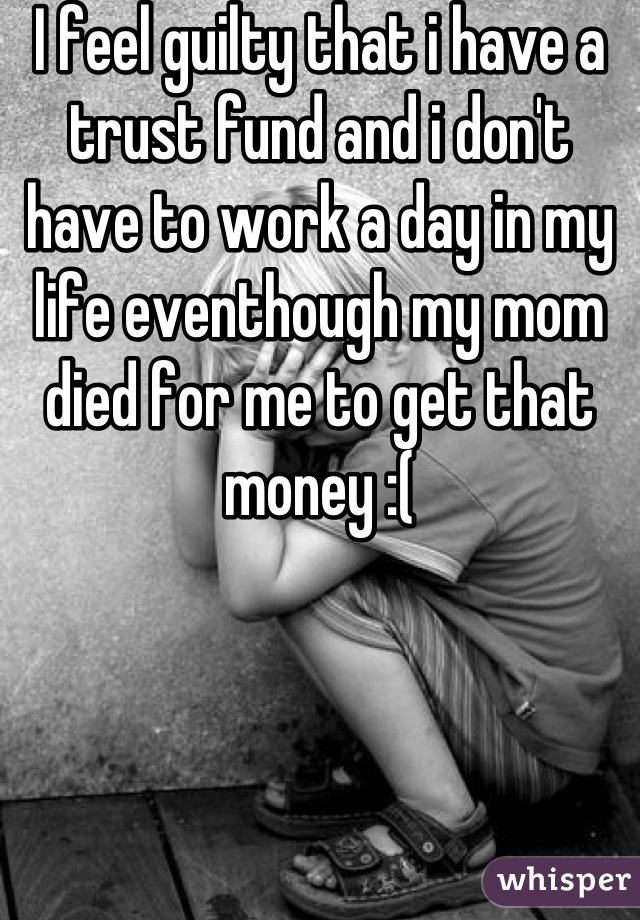 I feel guilty that i have a trust fund and i don't have to work a day in my life eventhough my mom died for me to get that money :(