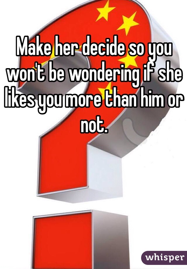 Make her decide so you won't be wondering if she likes you more than him or not.
