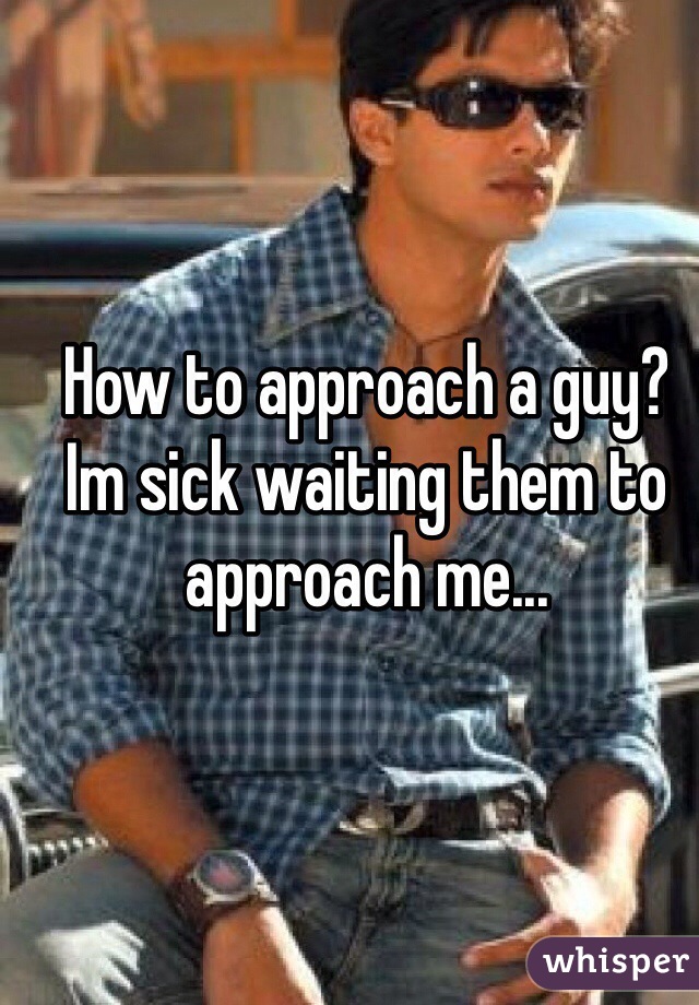 How to approach a guy? Im sick waiting them to approach me...