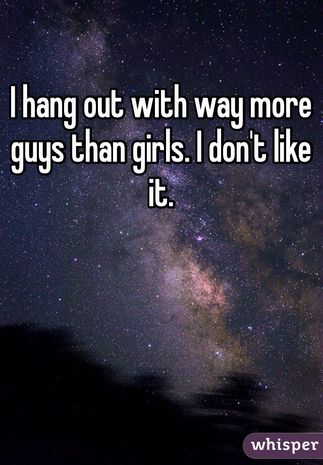I hang out with way more guys than girls. I don't like it.