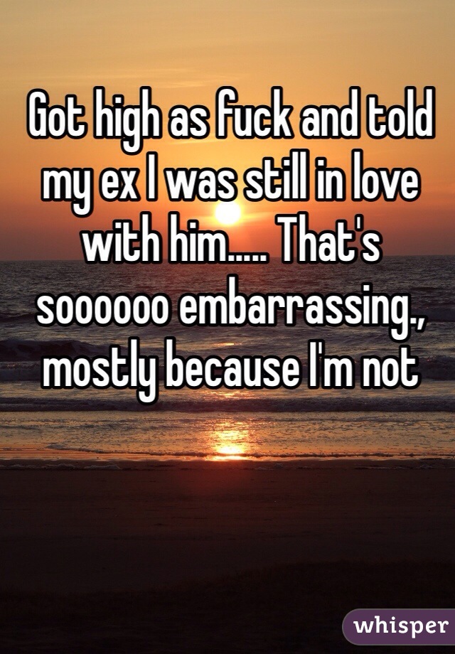 Got high as fuck and told my ex I was still in love with him..... That's soooooo embarrassing., mostly because I'm not 