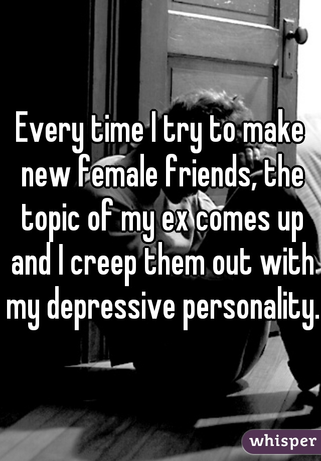 Every time I try to make new female friends, the topic of my ex comes up and I creep them out with my depressive personality. 