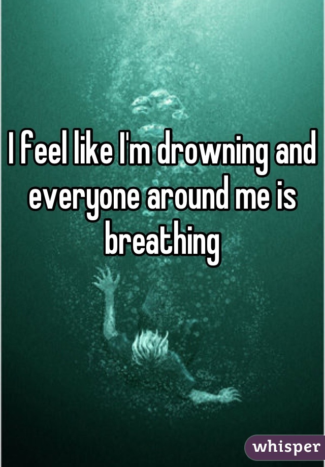 I feel like I'm drowning and everyone around me is breathing