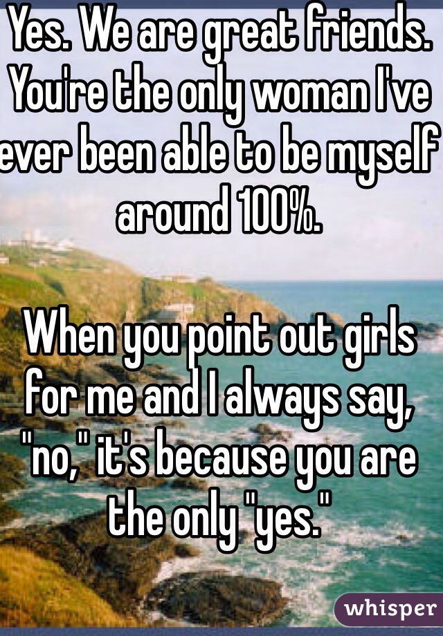 Yes. We are great friends. You're the only woman I've ever been able to be myself around 100%.

When you point out girls for me and I always say, "no," it's because you are the only "yes."