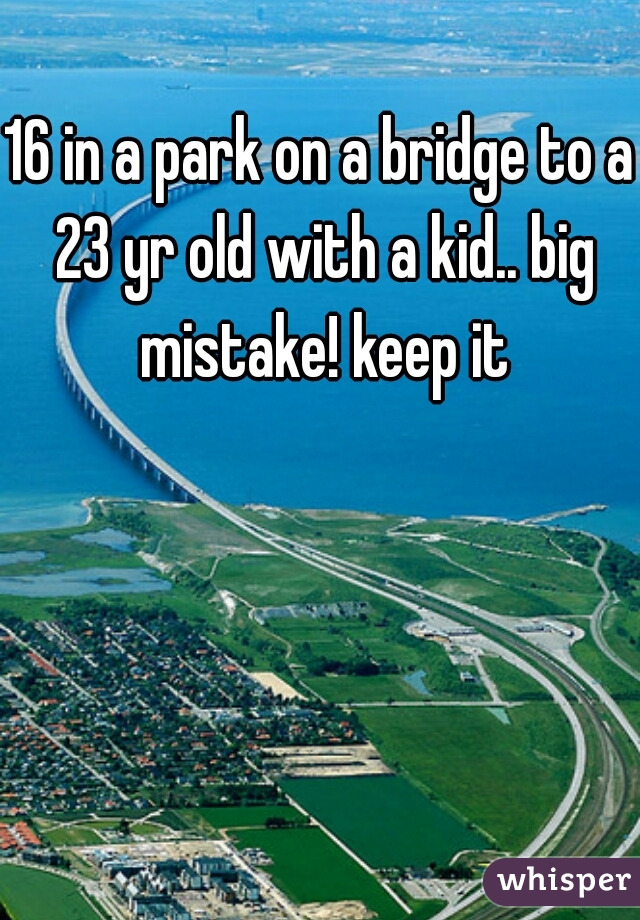 16 in a park on a bridge to a 23 yr old with a kid.. big mistake! keep it