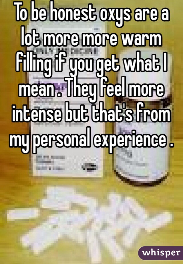 To be honest oxys are a lot more more warm filling if you get what I mean . They feel more intense but that's from my personal experience .