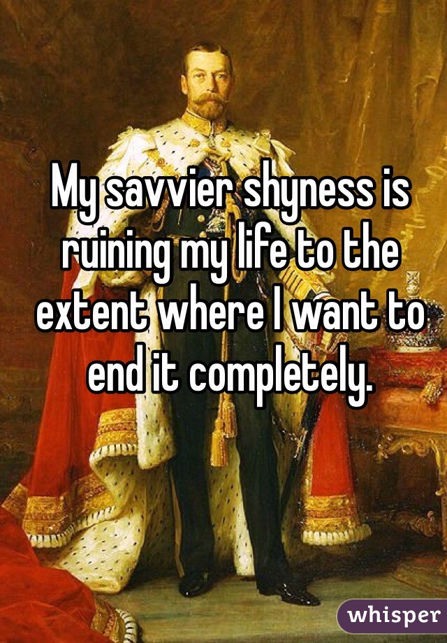 My savvier shyness is ruining my life to the extent where I want to end it completely. 