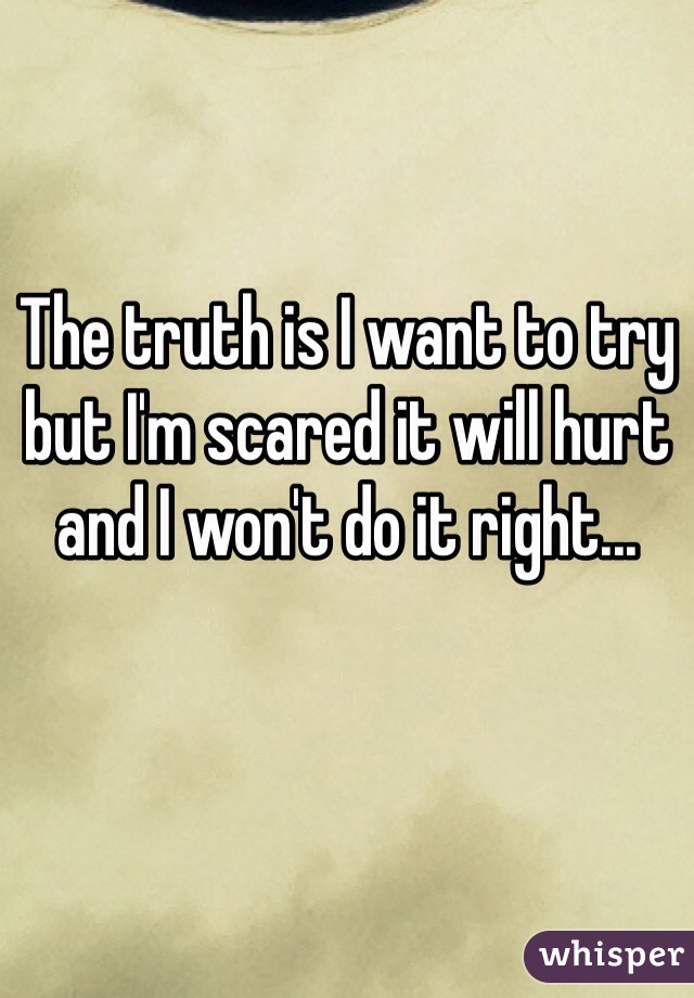 The truth is I want to try but I'm scared it will hurt and I won't do it right...
