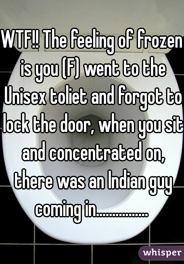 WTF!! The feeling of frozen is you (F) went to the Unisex toliet and forgot to lock the door, when you sit and concentrated on, there was an Indian guy coming in.…………… 