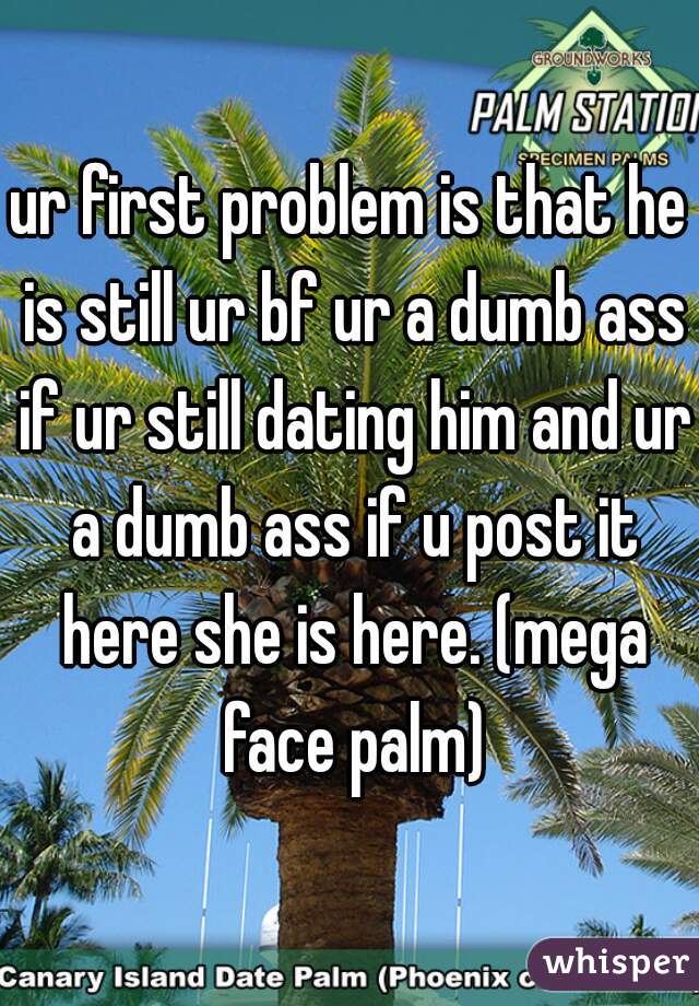 ur first problem is that he is still ur bf ur a dumb ass if ur still dating him and ur a dumb ass if u post it here she is here. (mega face palm)