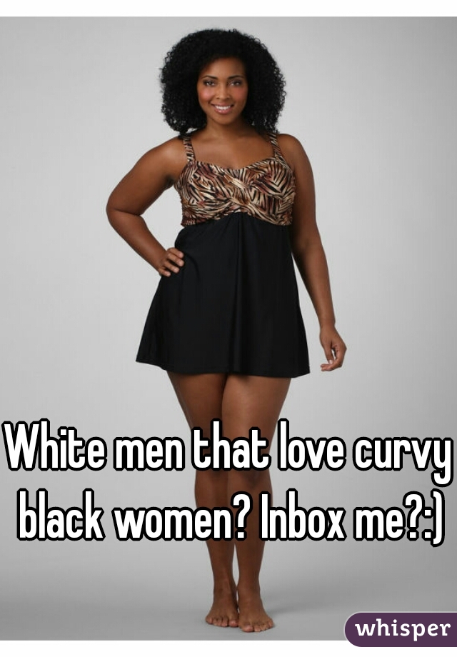 White men that love curvy black women? Inbox me?:)