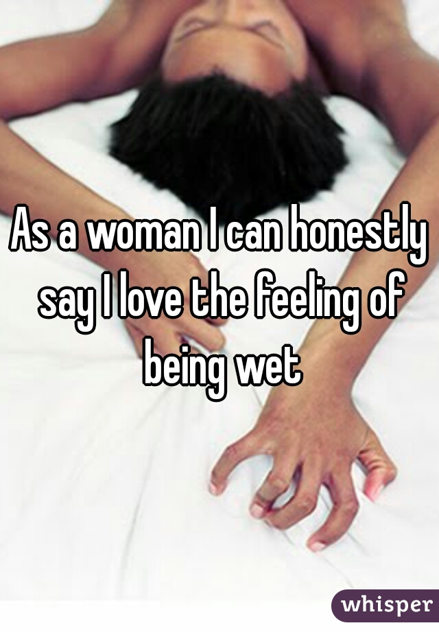 As a woman I can honestly say I love the feeling of being wet