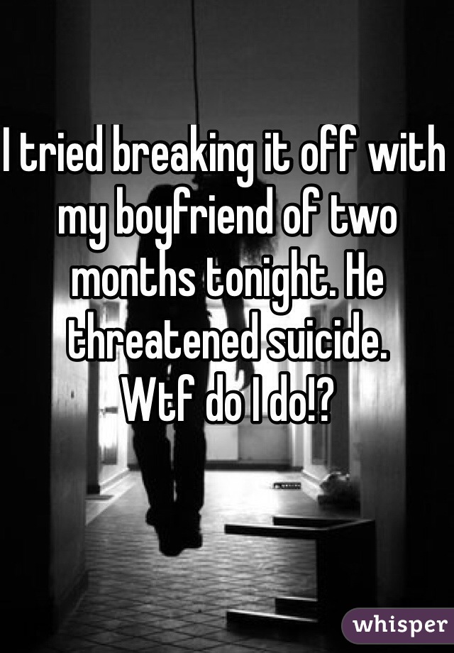 I tried breaking it off with my boyfriend of two months tonight. He threatened suicide.
Wtf do I do!? 