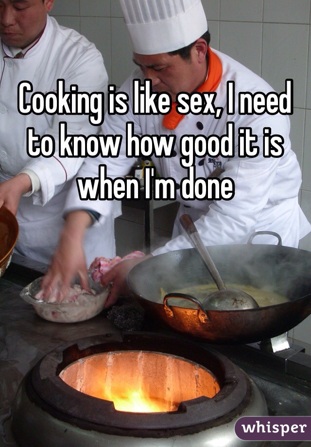 Cooking is like sex, I need to know how good it is when I'm done 