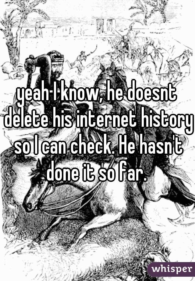 yeah I know, he doesnt delete his internet history so I can check. He hasn't done it so far. 