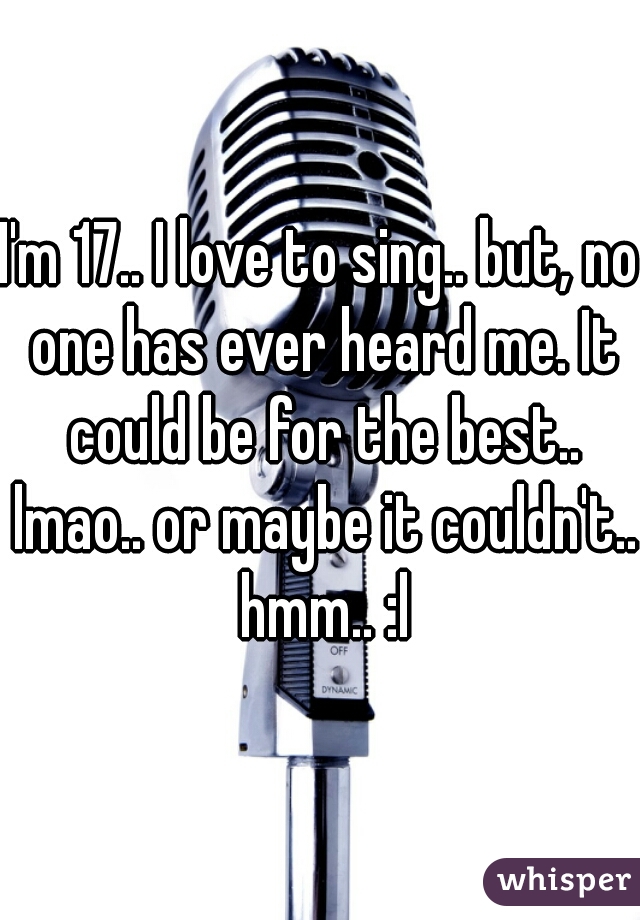 I'm 17.. I love to sing.. but, no one has ever heard me. It could be for the best.. lmao.. or maybe it couldn't.. hmm.. :l