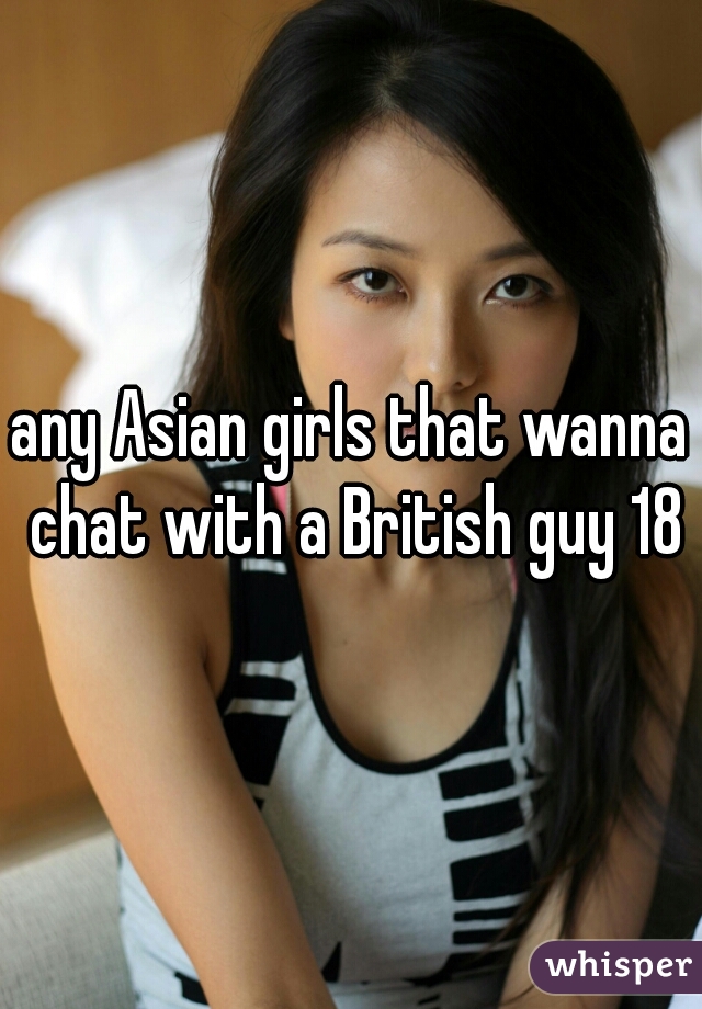 any Asian girls that wanna chat with a British guy 18