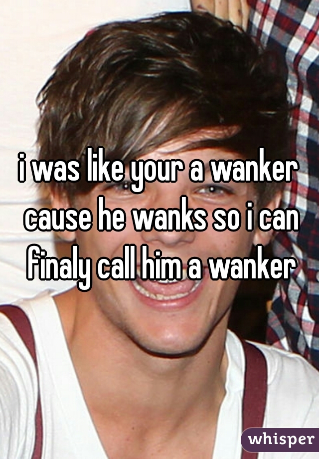 i was like your a wanker cause he wanks so i can finaly call him a wanker
 