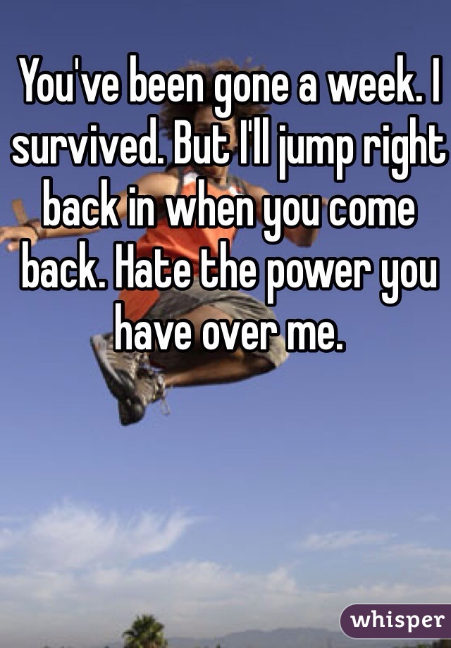You've been gone a week. I survived. But I'll jump right back in when you come back. Hate the power you have over me. 