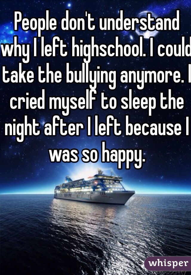 People don't understand why I left highschool. I could take the bullying anymore. I cried myself to sleep the night after I left because I was so happy. 