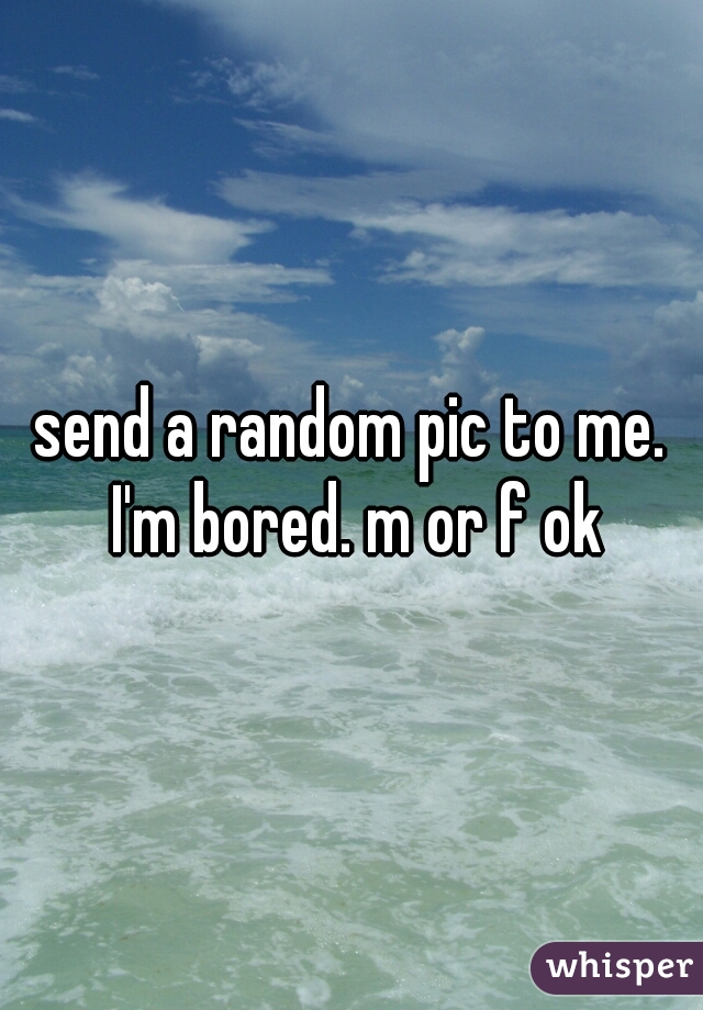 send a random pic to me. I'm bored. m or f ok