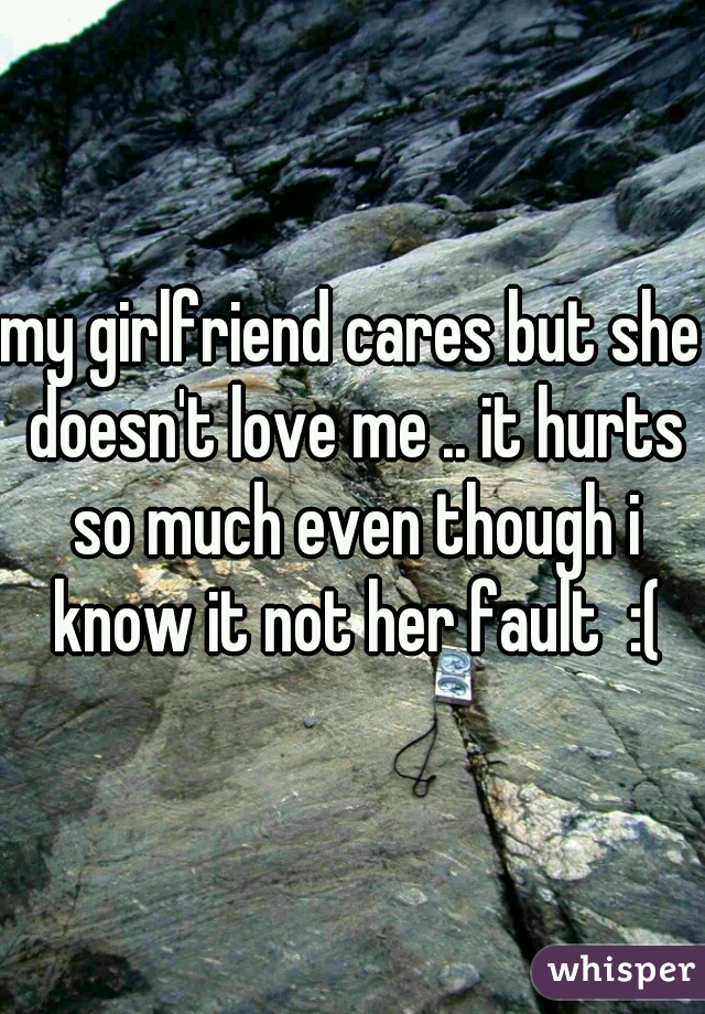 my girlfriend cares but she doesn't love me .. it hurts so much even though i know it not her fault  :(