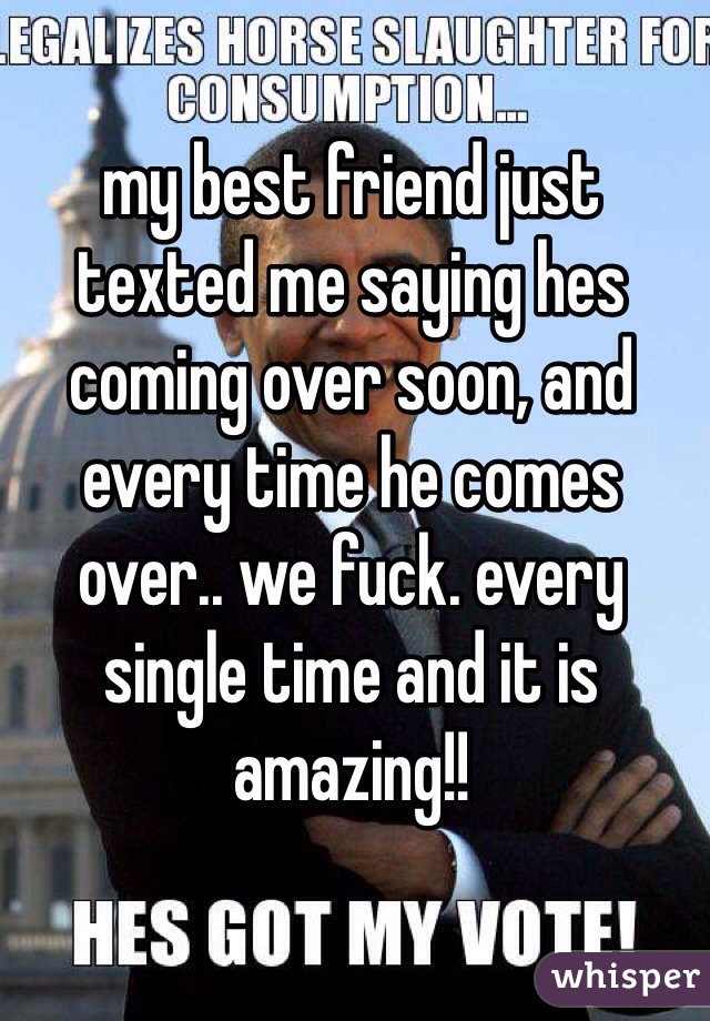 my best friend just texted me saying hes coming over soon, and every time he comes over.. we fuck. every single time and it is amazing!!