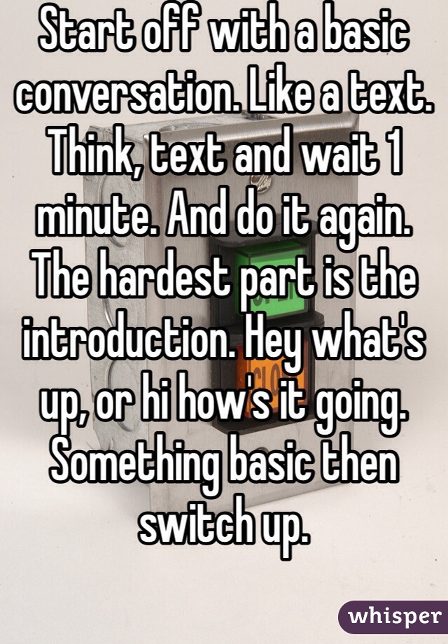 Start off with a basic conversation. Like a text. Think, text and wait 1 minute. And do it again. The hardest part is the introduction. Hey what's up, or hi how's it going. Something basic then switch up.
