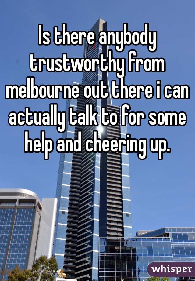 Is there anybody trustworthy from melbourne out there i can actually talk to for some help and cheering up.