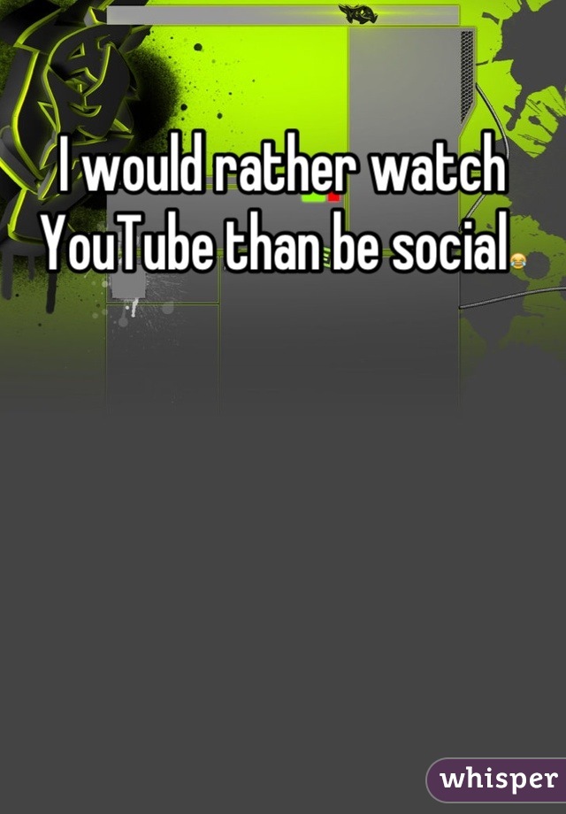 I would rather watch YouTube than be social😂