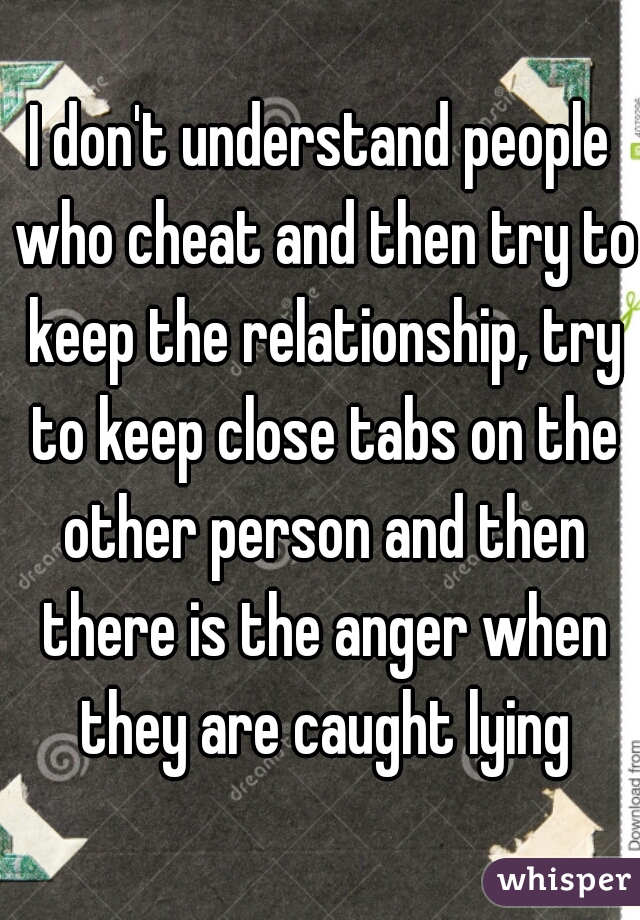 I don't understand people who cheat and then try to keep the relationship, try to keep close tabs on the other person and then there is the anger when they are caught lying
