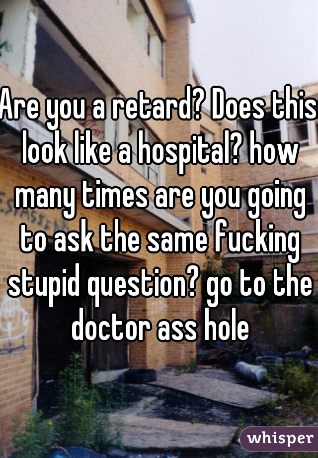 Are you a retard? Does this look like a hospital? how many times are you going to ask the same fucking stupid question? go to the doctor ass hole
