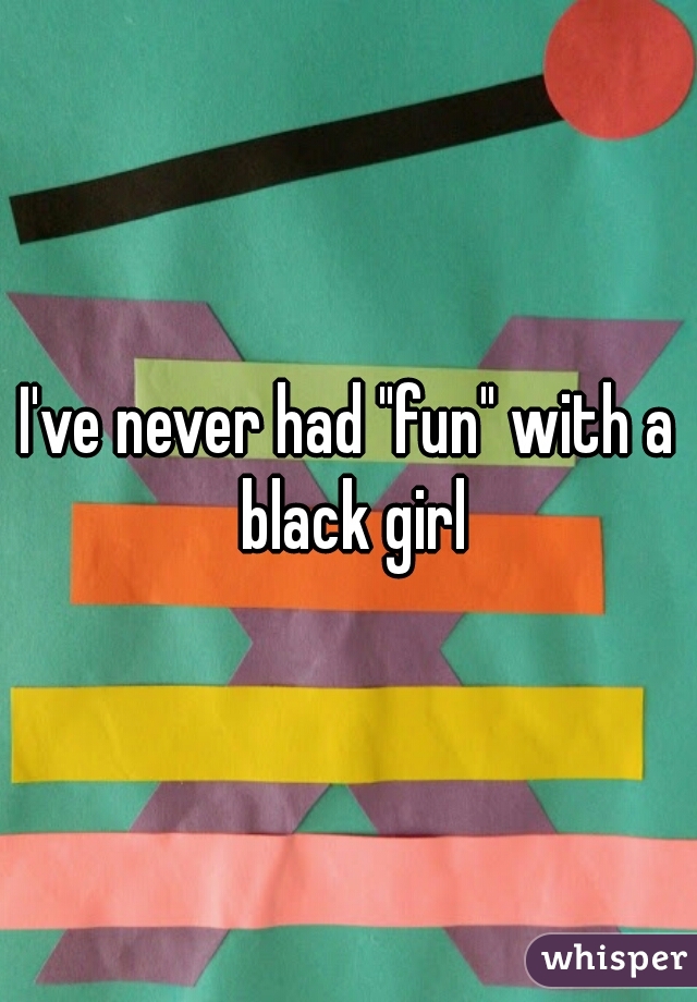 I've never had "fun" with a black girl
