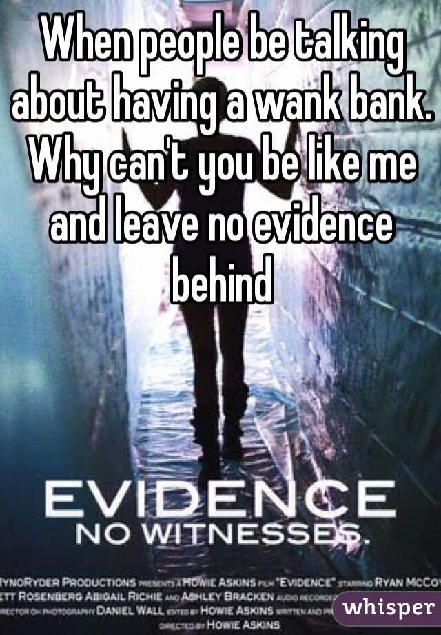 When people be talking about having a wank bank. Why can't you be like me and leave no evidence behind