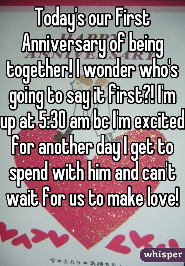Today's our First Anniversary of being together! I wonder who's going to say it first?! I'm up at 5:30 am bc I'm excited for another day I get to spend with him and can't wait for us to make love! 