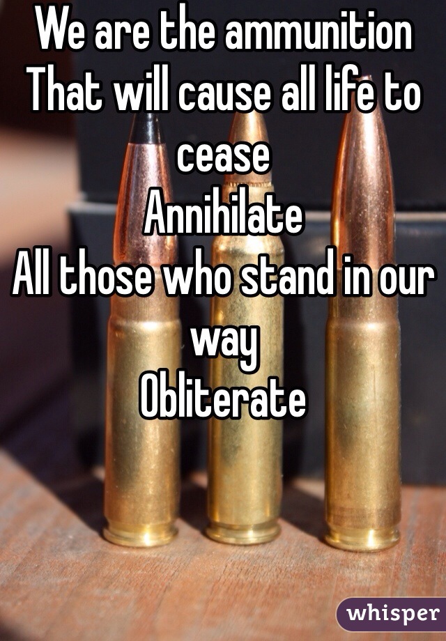 We are the ammunition
That will cause all life to cease
Annihilate
All those who stand in our way
Obliterate 