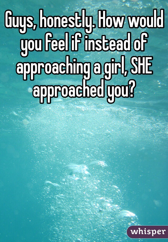 Guys, honestly. How would you feel if instead of approaching a girl, SHE approached you?
