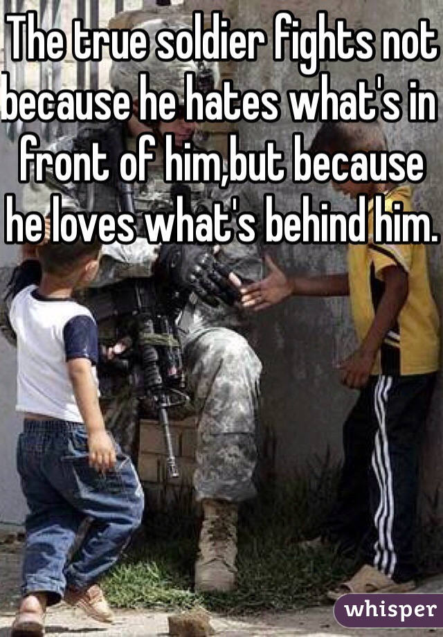 The true soldier fights not because he hates what's in front of him,but because he loves what's behind him.