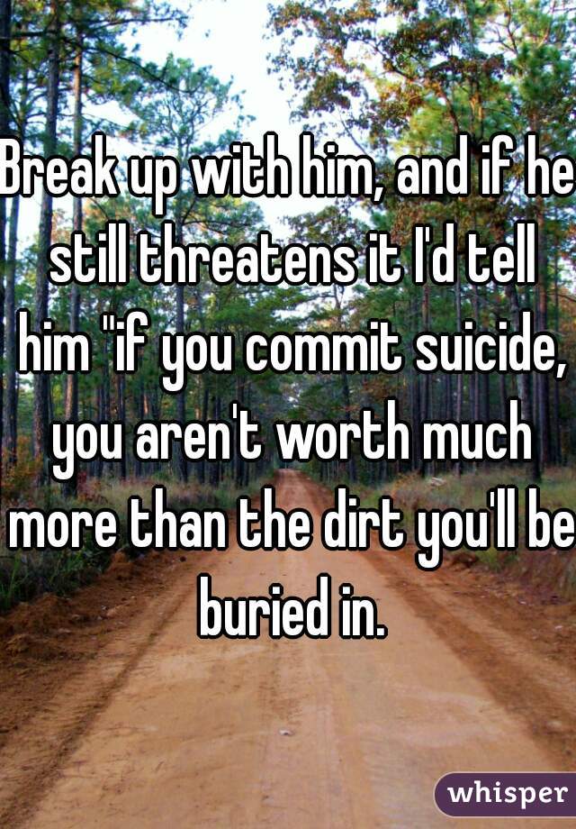 Break up with him, and if he still threatens it I'd tell him "if you commit suicide, you aren't worth much more than the dirt you'll be buried in.