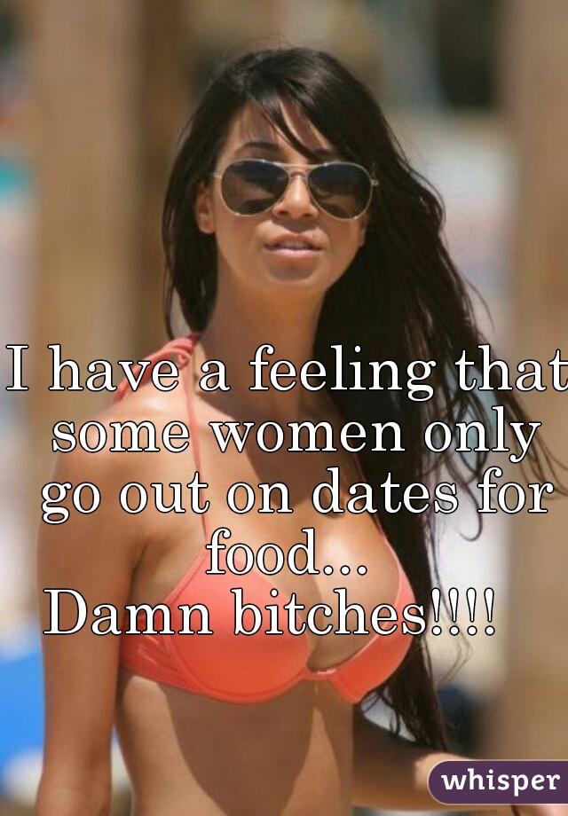 I have a feeling that some women only go out on dates for food... 
Damn bitches!!!!  