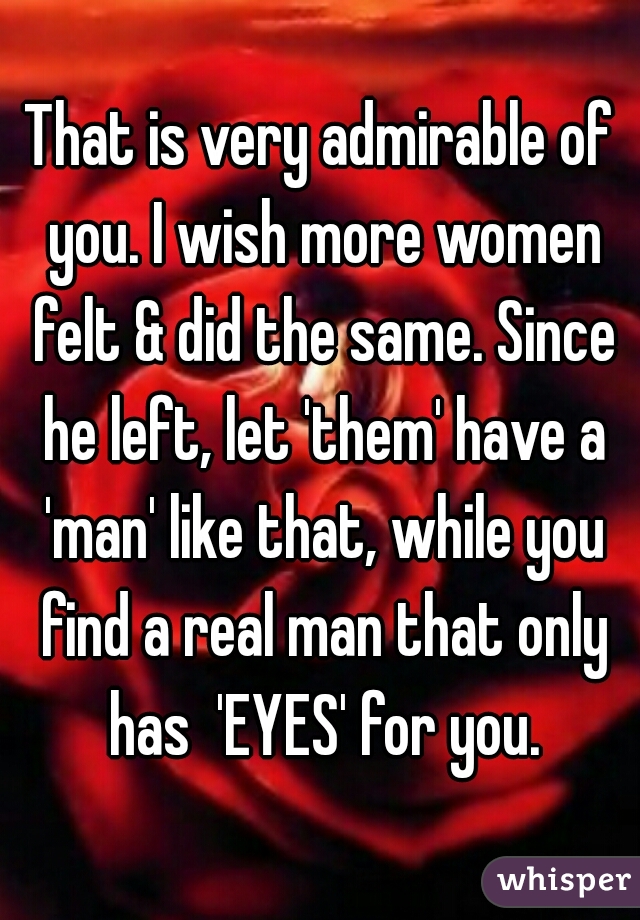 That is very admirable of you. I wish more women felt & did the same. Since he left, let 'them' have a 'man' like that, while you find a real man that only has  'EYES' for you.