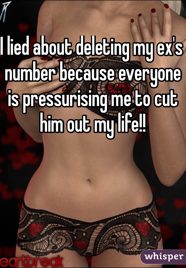 I lied about deleting my ex's number because everyone is pressurising me to cut him out my life!! 